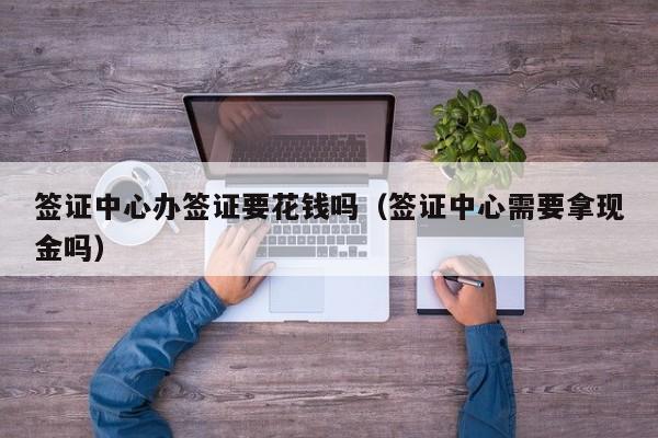 签证中心办签证要花钱吗（签证中心需要拿现金吗）