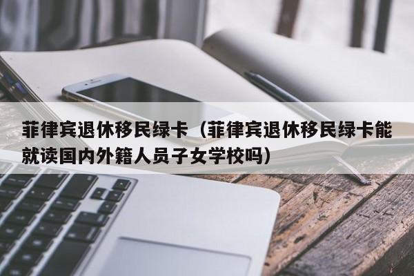 菲律宾退休移民绿卡（菲律宾退休移民绿卡能就读国内外籍人员子女学校吗）