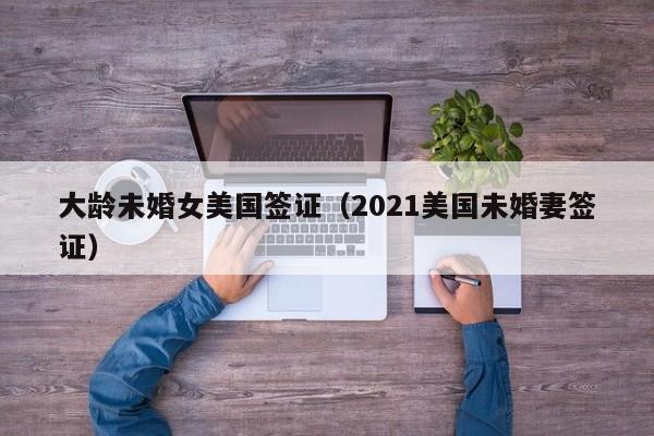 大龄未婚女美国签证（2021美国未婚妻签证）