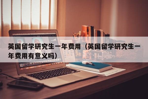 英国留学研究生一年费用（英国留学研究生一年费用有意义吗）