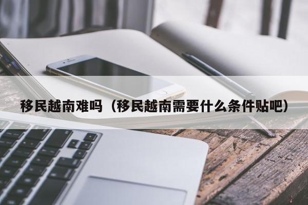 移民越南难吗（移民越南需要什么条件贴吧）