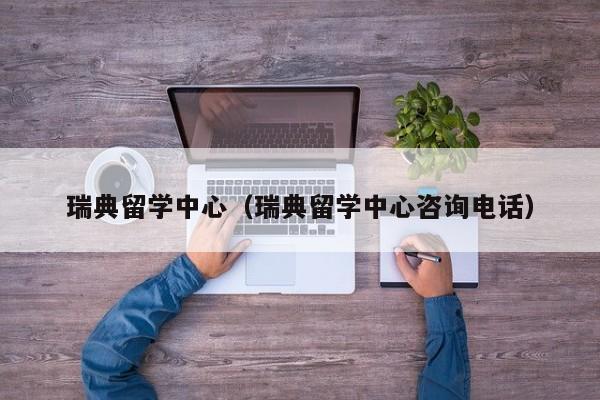 瑞典留学中心（瑞典留学中心咨询电话）