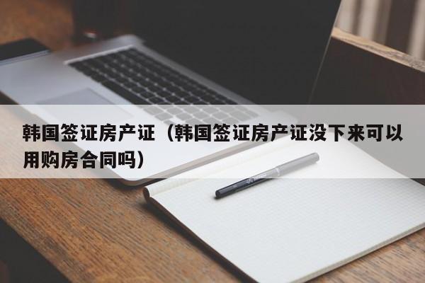 韩国签证房产证（韩国签证房产证没下来可以用购房合同吗）