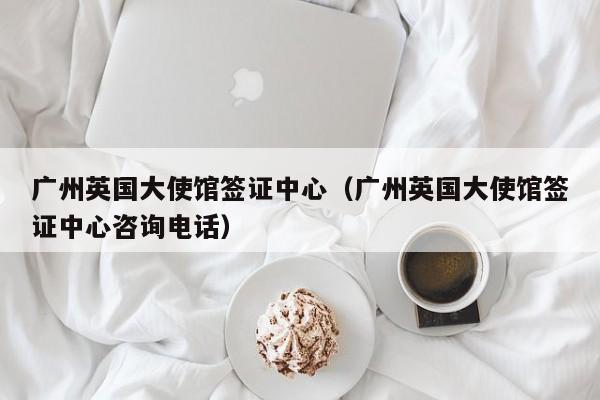 广州英国大使馆签证中心（广州英国大使馆签证中心咨询电话）