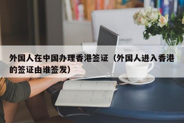 外国人在中国办理香港签证（外国人进入香港的签证由谁签发）