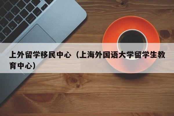 上外留学移民中心（上海外国语大学留学生教育中心）