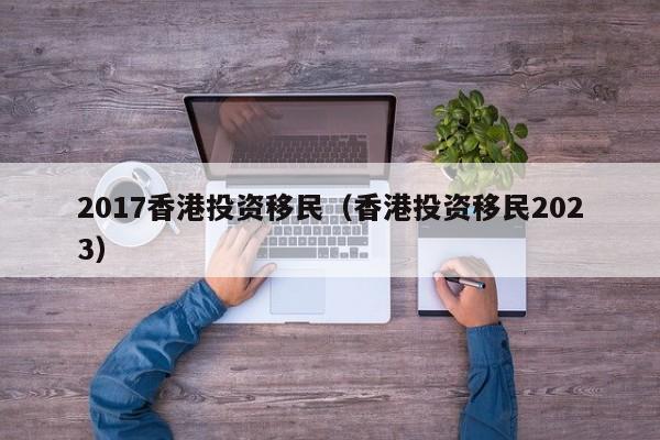2017香港投资移民（香港投资移民2023）
