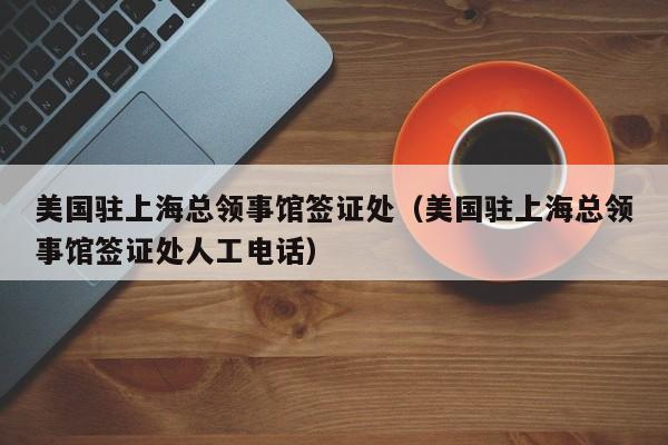 美国驻上海总领事馆签证处（美国驻上海总领事馆签证处人工电话）