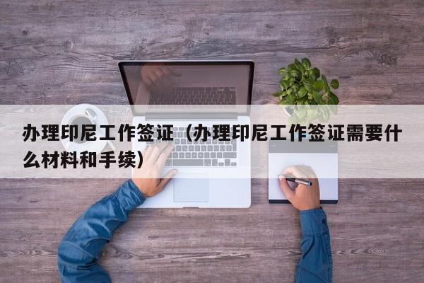 办理印尼工作签证（办理印尼工作签证需要什么材料和手续）