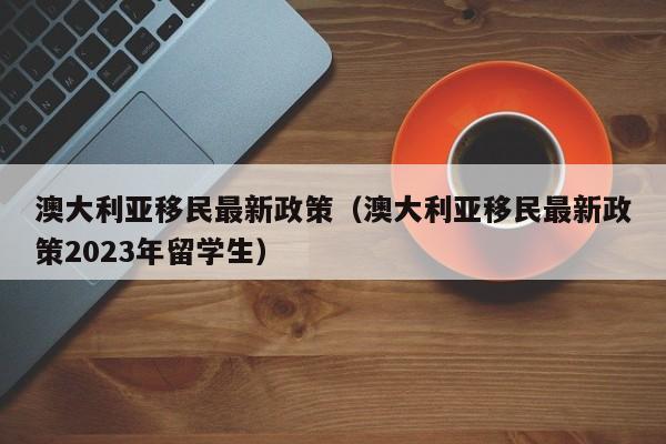 澳大利亚移民最新政策（澳大利亚移民最新政策2023年留学生）