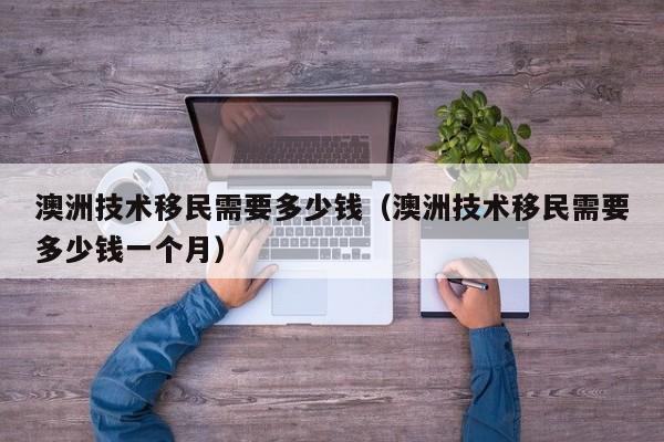 澳洲技术移民需要多少钱（澳洲技术移民需要多少钱一个月）