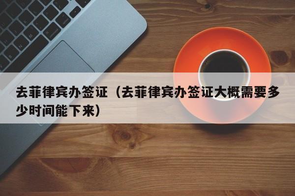 去菲律宾办签证（去菲律宾办签证大概需要多少时间能下来）