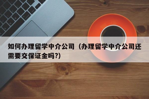 如何办理留学中介公司（办理留学中介公司还需要交保证金吗?）