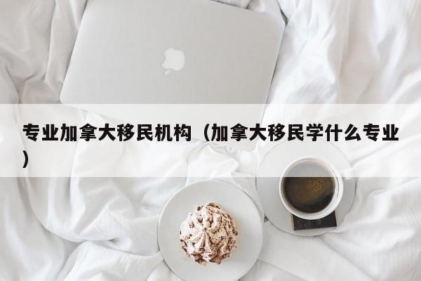 专业加拿大移民机构（加拿大移民学什么专业）