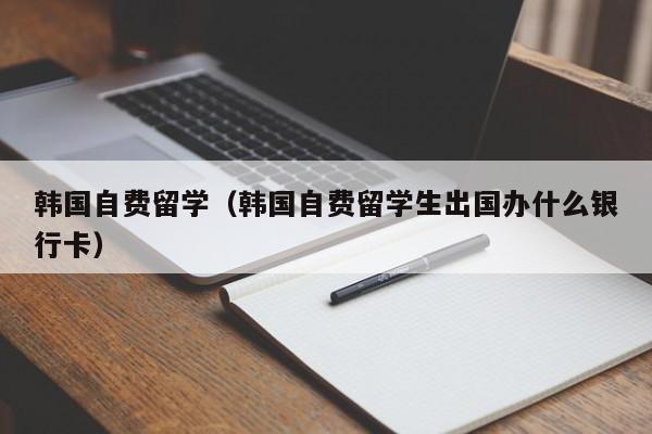 韩国自费留学（韩国自费留学生出国办什么银行卡）