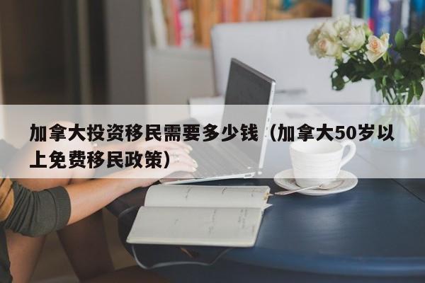 加拿大投资移民需要多少钱（加拿大50岁以上免费移民政策）