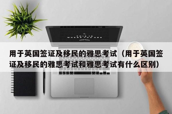 用于英国签证及移民的雅思考试（用于英国签证及移民的雅思考试和雅思考试有什么区别）