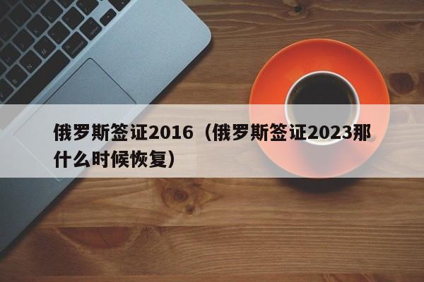 俄罗斯签证2016（俄罗斯签证2023那什么时候恢复）