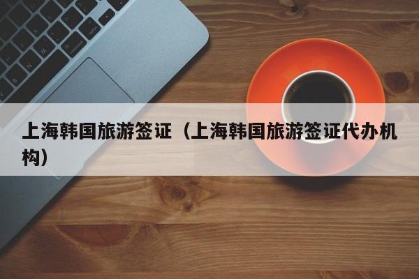 上海韩国旅游签证（上海韩国旅游签证代办机构）