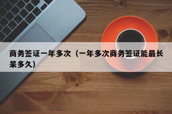商务签证一年多次（一年多次商务签证能最长呆多久）