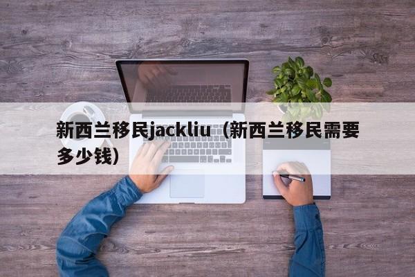 新西兰移民jackliu（新西兰移民需要多少钱）