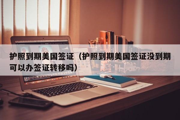 护照到期美国签证（护照到期美国签证没到期可以办签证转移吗）