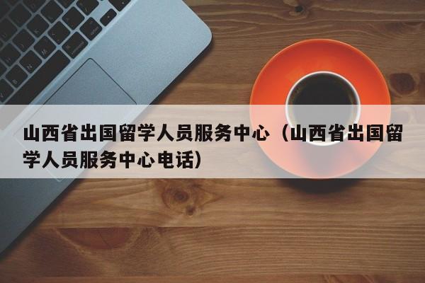山西省出国留学人员服务中心（山西省出国留学人员服务中心电话）