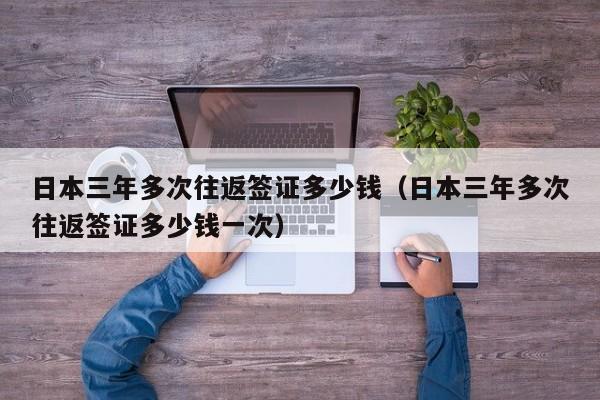 日本三年多次往返签证多少钱（日本三年多次往返签证多少钱一次）