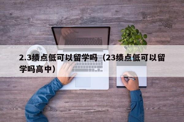 2.3绩点低可以留学吗（23绩点低可以留学吗高中）