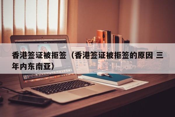 香港签证被拒签（香港签证被拒签的原因 三年内东南亚）
