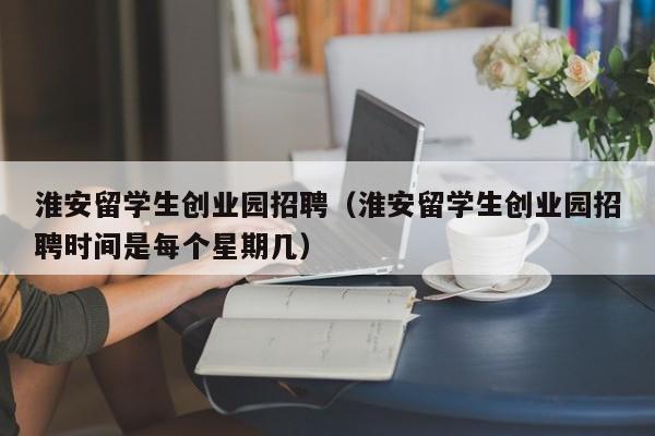 淮安留学生创业园招聘（淮安留学生创业园招聘时间是每个星期几）