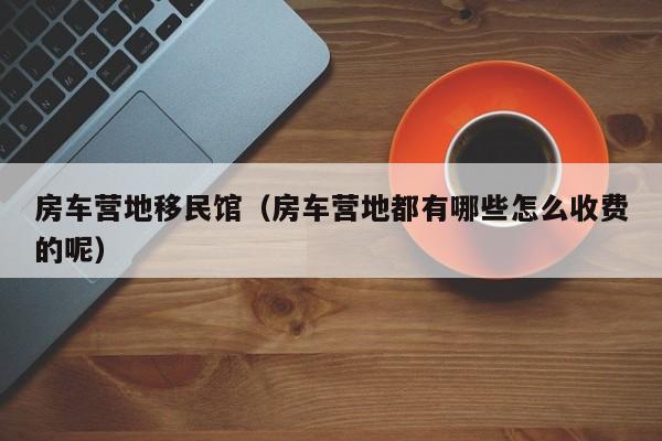 房车营地移民馆（房车营地都有哪些怎么收费的呢）