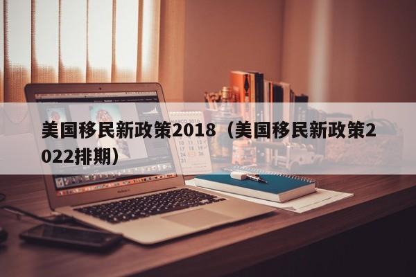 美国移民新政策2018（美国移民新政策2022排期）
