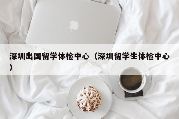 深圳出国留学体检中心（深圳留学生体检中心）