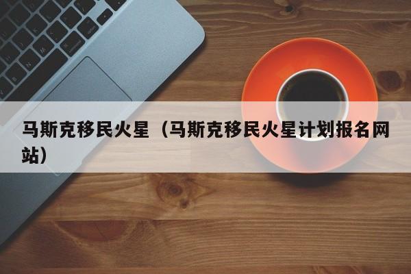 马斯克移民火星（马斯克移民火星计划报名网站）