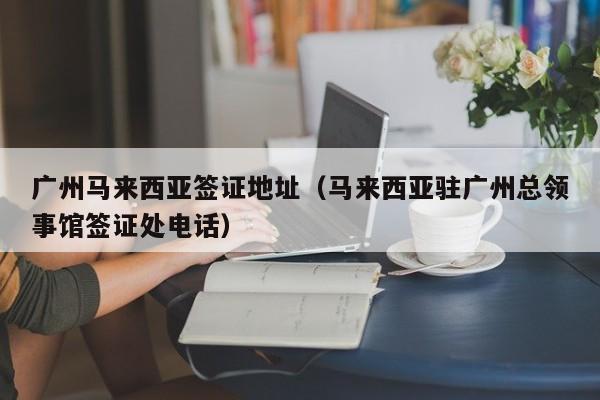 广州马来西亚签证地址（马来西亚驻广州总领事馆签证处电话）
