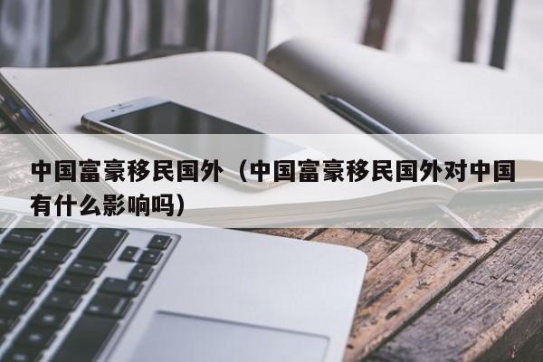 中国富豪移民国外（中国富豪移民国外对中国有什么影响吗）