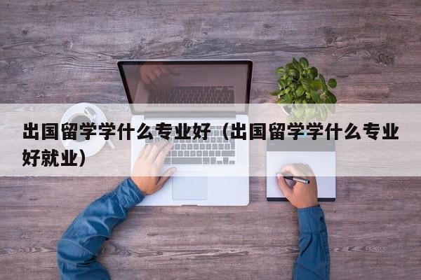 出国留学学什么专业好（出国留学学什么专业好就业）