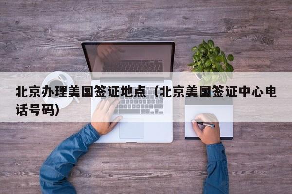 北京办理美国签证地点（北京美国签证中心电话号码）