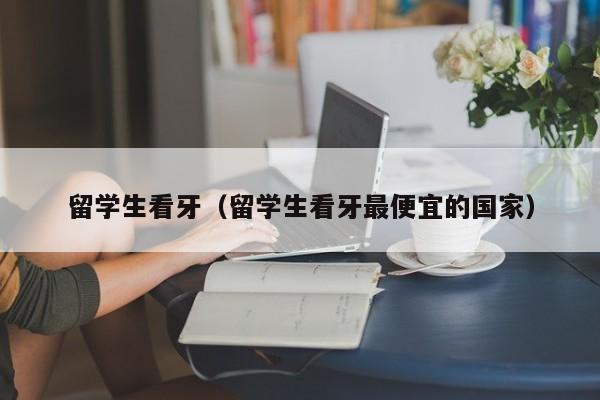 留学生看牙（留学生看牙最便宜的国家）