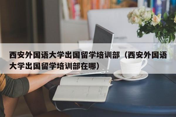 西安外国语大学出国留学培训部（西安外国语大学出国留学培训部在哪）