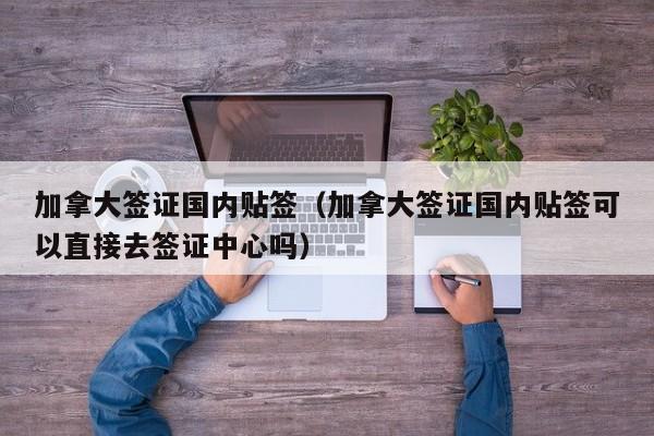 加拿大签证国内贴签（加拿大签证国内贴签可以直接去签证中心吗）