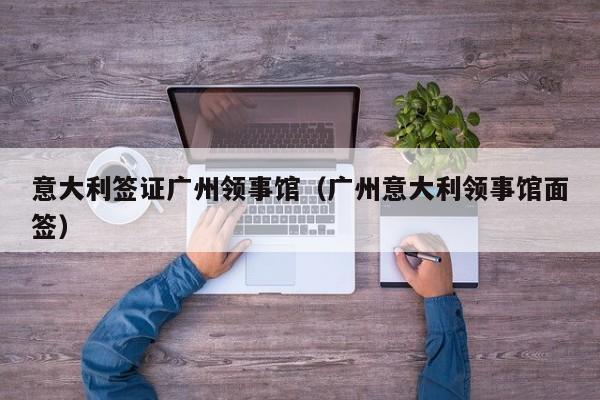 意大利签证广州领事馆（广州意大利领事馆面签）