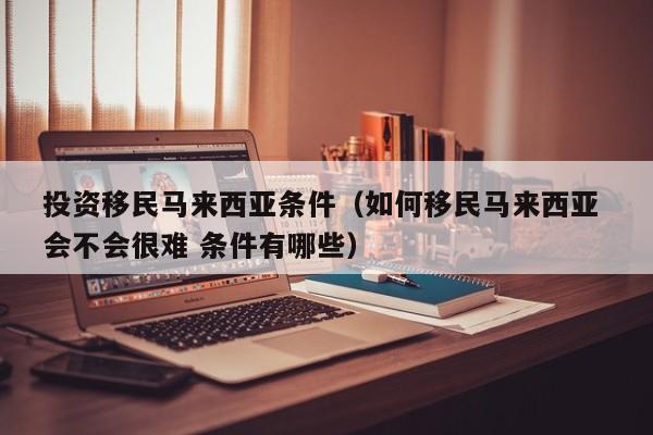 投资移民马来西亚条件（如何移民马来西亚 会不会很难 条件有哪些）
