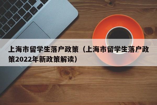 上海市留学生落户政策（上海市留学生落户政策2022年新政策解读）