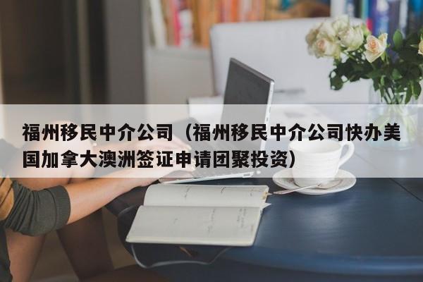 福州移民中介公司（福州移民中介公司快办美国加拿大澳洲签证申请团聚投资）