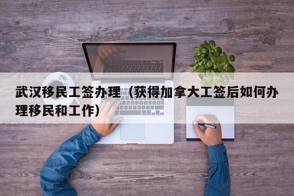 武汉移民工签办理（获得加拿大工签后如何办理移民和工作）