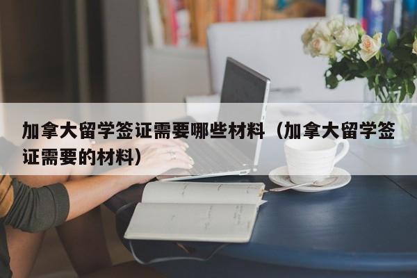 加拿大留学签证需要哪些材料（加拿大留学签证需要的材料）