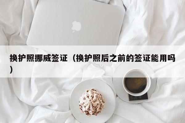 换护照挪威签证（换护照后之前的签证能用吗）
