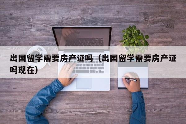 出国留学需要房产证吗（出国留学需要房产证吗现在）